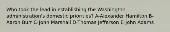 Who took the lead in establishing the Washington administration's domestic priorities? A-Alexander Hamilton B-Aaron Burr C-John Marshall D-Thomas Jefferson E-John Adams