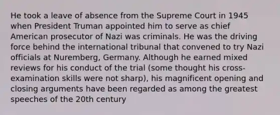 He took a leave of absence from the Supreme Court in 1945 when President Truman appointed him to serve as chief American prosecutor of Nazi was criminals. He was the driving force behind the international tribunal that convened to try Nazi officials at Nuremberg, Germany. Although he earned mixed reviews for his conduct of the trial (some thought his cross- examination skills were not sharp), his magnificent opening and closing arguments have been regarded as among the greatest speeches of the 20th century