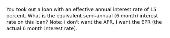 You took out a loan with an effective annual interest rate of 15 percent. What is the equivalent semi-annual (6 month) interest rate on this loan? Note: I don't want the APR, I want the EPR (the actual 6 month interest rate).