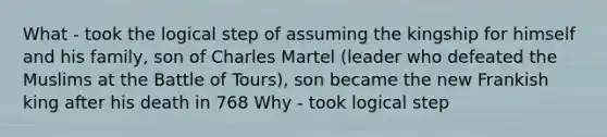 What - took the logical step of assuming the kingship for himself and his family, son of Charles Martel (leader who defeated the Muslims at the Battle of Tours), son became the new Frankish king after his death in 768 Why - took logical step