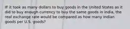 IF it took as many dollars to buy goods in the United States as it did to buy enough currency to buy the same goods in India, the real exchange rate would be compared as how many Indian goods per U.S. goods?