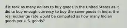 If it took as many dollars to buy goods in the United States as it did to buy enough currency to buy the same goods in India, the real exchange rate would be computed as how many Indian goods per U.S. goods?