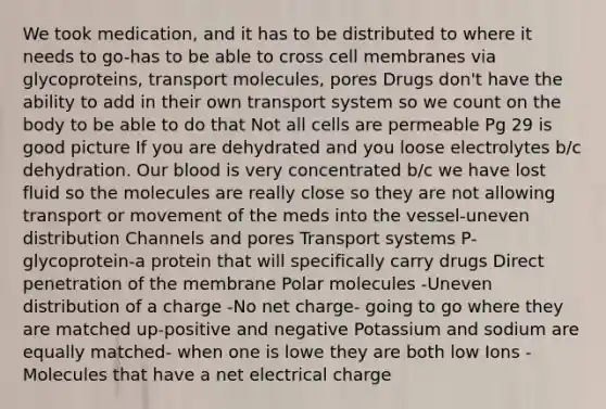 We took medication, and it has to be distributed to where it needs to go-has to be able to cross cell membranes via glycoproteins, transport molecules, pores Drugs don't have the ability to add in their own transport system so we count on the body to be able to do that Not all cells are permeable Pg 29 is good picture If you are dehydrated and you loose electrolytes b/c dehydration. Our blood is very concentrated b/c we have lost fluid so the molecules are really close so they are not allowing transport or movement of the meds into the vessel-uneven distribution Channels and pores Transport systems P-glycoprotein-a protein that will specifically carry drugs Direct penetration of the membrane Polar molecules -Uneven distribution of a charge -No net charge- going to go where they are matched up-positive and negative Potassium and sodium are equally matched- when one is lowe they are both low Ions -Molecules that have a net electrical charge