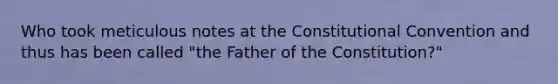 Who took meticulous notes at <a href='https://www.questionai.com/knowledge/knd5xy61DJ-the-constitutional-convention' class='anchor-knowledge'>the constitutional convention</a> and thus has been called "the Father of the Constitution?"