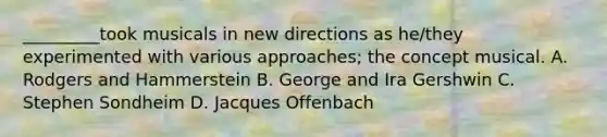 _________took musicals in new directions as he/they experimented with various approaches; the concept musical. A. Rodgers and Hammerstein B. George and Ira Gershwin C. Stephen Sondheim D. Jacques Offenbach