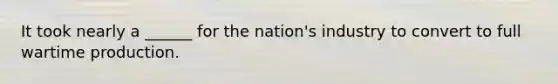It took nearly a ______ for the nation's industry to convert to full wartime production.