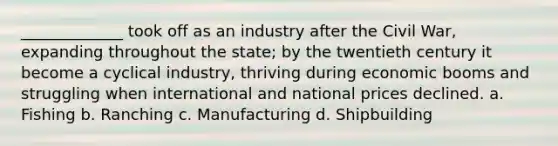 _____________ took off as an industry after the Civil War, expanding throughout the state; by the twentieth century it become a cyclical industry, thriving during economic booms and struggling when international and national prices declined. a. Fishing b. Ranching c. Manufacturing d. Shipbuilding