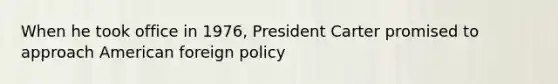 When he took office in 1976, President Carter promised to approach American foreign policy