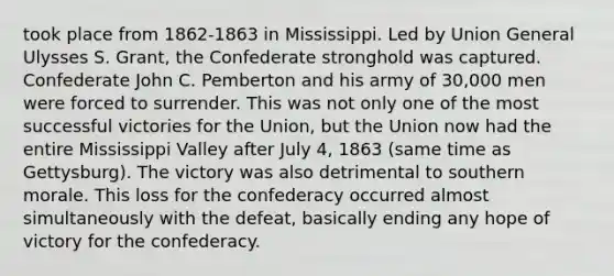 took place from 1862-1863 in Mississippi. Led by Union General Ulysses S. Grant, the Confederate stronghold was captured. Confederate John C. Pemberton and his army of 30,000 men were forced to surrender. This was not only one of the most successful victories for the Union, but the Union now had the entire Mississippi Valley after July 4, 1863 (same time as Gettysburg). The victory was also detrimental to southern morale. This loss for the confederacy occurred almost simultaneously with the defeat, basically ending any hope of victory for the confederacy.