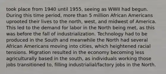 took place from 1940 until 1955, seeing as WWII had begun. During this time period, more than 5 million African Americans uprooted their lives to the north, west, and midwest of America. This led to the demand for labor in the North being met, as this was before the fall of industrialization. Technology had to be produced in the South and meanwhile the North had several African Americans moving into cities, which heightened racial tensions. Migration resulted in the economy becoming less agriculturally based in the south, as individuals working those jobs transitioned to, filling industrialial/factory jobs in the North.