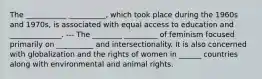 The ___________ __________, which took place during the 1960s and 1970s, is associated with equal access to education and ______________. --- The ________ _________ of feminism focused primarily on __________ and intersectionality. It is also concerned with globalization and the rights of women in ______ countries along with environmental and animal rights.