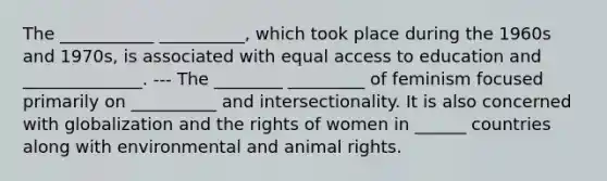 The ___________ __________, which took place during the 1960s and 1970s, is associated with equal access to education and ______________. --- The ________ _________ of feminism focused primarily on __________ and intersectionality. It is also concerned with globalization and the rights of women in ______ countries along with environmental and animal rights.