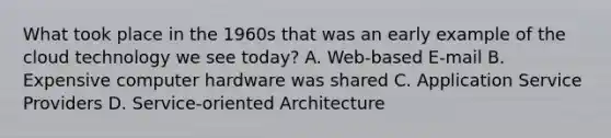 What took place in the 1960s that was an early example of the cloud technology we see today? A. Web-based E-mail B. Expensive computer hardware was shared C. Application Service Providers D. Service-oriented Architecture