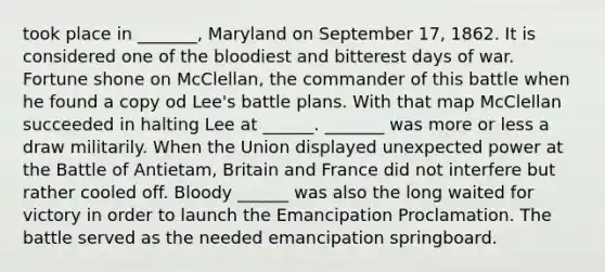 took place in _______, Maryland on September 17, 1862. It is considered one of the bloodiest and bitterest days of war. Fortune shone on McClellan, the commander of this battle when he found a copy od Lee's battle plans. With that map McClellan succeeded in halting Lee at ______. _______ was more or less a draw militarily. When the Union displayed unexpected power at the Battle of Antietam, Britain and France did not interfere but rather cooled off. Bloody ______ was also the long waited for victory in order to launch the Emancipation Proclamation. The battle served as the needed emancipation springboard.