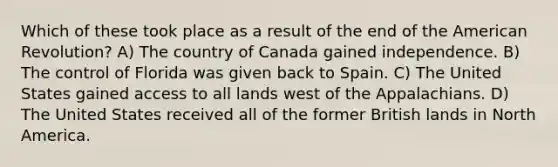 Which of these took place as a result of the end of the American Revolution? A) The country of Canada gained independence. B) The control of Florida was given back to Spain. C) The United States gained access to all lands west of the Appalachians. D) The United States received all of the former British lands in North America.