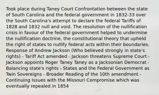 Took place during Taney Court Confrontation between the state of South Carolina and the federal government in 1832-33 over the South Carolina's attempt to declare the federal Tariffs of 1828 and 1832 null and void. The resolution of the nullification crisis in favour of the federal government helped to undermine the nullification doctrine, the constitutional theory that upheld the right of states to nullify federal acts within their boundaries. Response of Andrew Jackson (Who believed strongly in state's rights) - Tariff Act amended - Jackson threatens Supreme Court - Jackson appoints Roger Taney Taney as a Jacksonian Democrat - Balancing state's rights - States and the Federal Government as Twin Sovereigns - Broader Reading of the 10th amendment - Continuing Issues with the Missouri Compromise which was eventually repealed in 1854