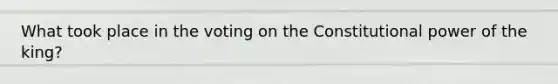 What took place in the voting on the Constitutional power of the king?