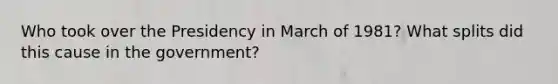 Who took over the Presidency in March of 1981? What splits did this cause in the government?