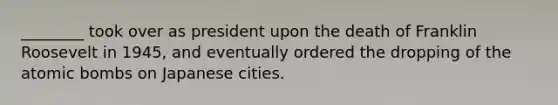 ________ took over as president upon the death of Franklin Roosevelt in 1945, and eventually ordered the dropping of the atomic bombs on Japanese cities.