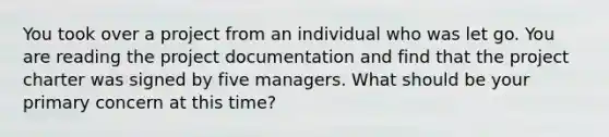 You took over a project from an individual who was let go. You are reading the project documentation and find that the project charter was signed by five managers. What should be your primary concern at this time?