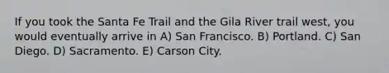 If you took the Santa Fe Trail and the Gila River trail west, you would eventually arrive in A) San Francisco. B) Portland. C) San Diego. D) Sacramento. E) Carson City.