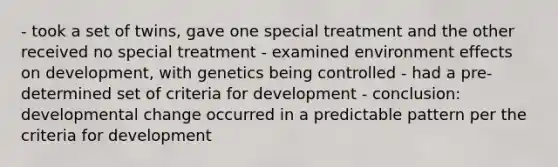 - took a set of twins, gave one special treatment and the other received no special treatment - examined environment effects on development, with genetics being controlled - had a pre-determined set of criteria for development - conclusion: developmental change occurred in a predictable pattern per the criteria for development