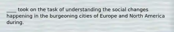 ____ took on the task of understanding the social changes happening in the burgeoning cities of Europe and North America during.