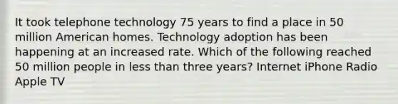 It took telephone technology 75 years to find a place in 50 million American homes. Technology adoption has been happening at an increased rate. Which of the following reached 50 million people in <a href='https://www.questionai.com/knowledge/k7BtlYpAMX-less-than' class='anchor-knowledge'>less than</a> three years? Internet iPhone Radio Apple TV