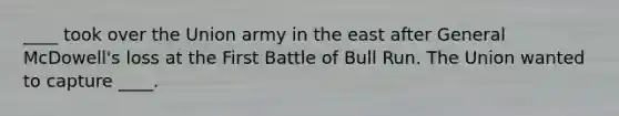 ____ took over the Union army in the east after General McDowell's loss at the First Battle of Bull Run. The Union wanted to capture ____.