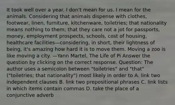 It took well over a year. I don't mean for us. I mean for the animals. Considering that animals dispense with clothes, footwear, linen, furniture, kitchenware, toiletries; that nationality means nothing to them; that they care not a jot for passports, money, employment prospects, schools, cost of housing, healthcare facilities—considering, in short, their lightness of being, it's amazing how hard it is to move them. Moving a zoo is like moving a city. —Yann Martel, The Life of Pi Answer the question by clicking on the correct response. Question: The author uses a semicolon between "toiletries" and "that" ("toiletries; that nationality") most likely in order to A. link two independent clauses B. link two prepositional phrases C. link lists in which items contain commas D. take the place of a conjunctive adverb