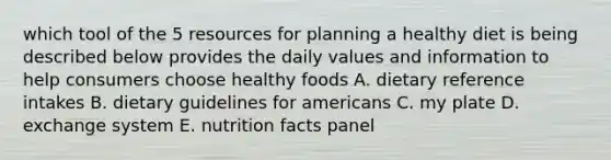 which tool of the 5 resources for planning a healthy diet is being described below provides the daily values and information to help consumers choose healthy foods A. dietary reference intakes B. dietary guidelines for americans C. my plate D. exchange system E. nutrition facts panel