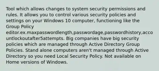 Tool which allows changes to system security permissions and rules. It allows you to control various security policies and settings on your Windows 10 computer, functioning like the Group Policy editor.ex.maxpasswordlength,passwordage,passwordhistory,accountlockoutafter5attempts. Big companies have big security policies which are managed through Active Directory Group Policies. Stand alone computers aren't managed through Active Directory so you need Local Security Policy. Not available on Home versions of Windows.