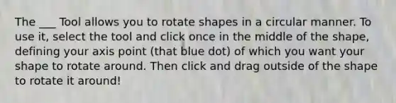 The ___ Tool allows you to rotate shapes in a circular manner. To use it, select the tool and click once in the middle of the shape, defining your axis point (that blue dot) of which you want your shape to rotate around. Then click and drag outside of the shape to rotate it around!