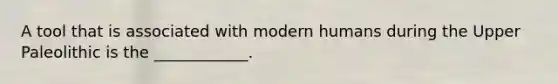 A tool that is associated with modern humans during the Upper Paleolithic is the ____________.