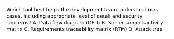 Which tool best helps the development team understand use-cases, including appropriate level of detail and security concerns? A. Data flow diagram (DFD) B. Subject-object-activity matrix C. Requirements traceability matrix (RTM) D. Attack tree