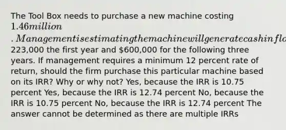 The Tool Box needs to purchase a new machine costing 1.46 million. Management is estimating the machine will generate cash inflows of223,000 the first year and 600,000 for the following three years. If management requires a minimum 12 percent rate of return, should the firm purchase this particular machine based on its IRR? Why or why not? Yes, because the IRR is 10.75 percent Yes, because the IRR is 12.74 percent No, because the IRR is 10.75 percent No, because the IRR is 12.74 percent The answer cannot be determined as there are multiple IRRs