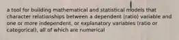 a tool for building mathematical and statistical models that character relationships between a dependent (ratio) variable and one or more independent, or explanatory variables (ratio or categorical), all of which are numerical