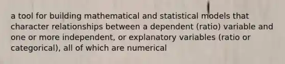 a tool for building mathematical and statistical models that character relationships between a dependent (ratio) variable and one or more independent, or explanatory variables (ratio or categorical), all of which are numerical