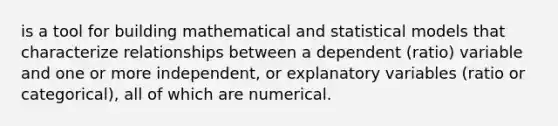 is a tool for building mathematical and statistical models that characterize relationships between a dependent (ratio) variable and one or more independent, or explanatory variables (ratio or categorical), all of which are numerical.