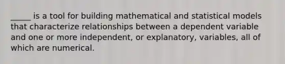 _____ is a tool for building mathematical and statistical models that characterize relationships between a dependent variable and one or more independent, or explanatory, variables, all of which are numerical.