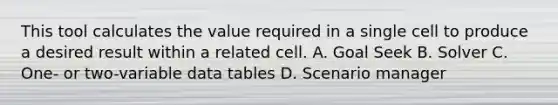 This tool calculates the value required in a single cell to produce a desired result within a related cell. A. Goal Seek B. Solver C. One- or two-variable data tables D. Scenario manager