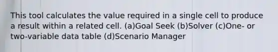 This tool calculates the value required in a single cell to produce a result within a related cell. (a)Goal Seek (b)Solver (c)One- or two-variable data table (d)Scenario Manager