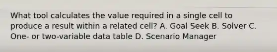 What tool calculates the value required in a single cell to produce a result within a related cell? A. Goal Seek B. Solver C. One- or two-variable data table D. Scenario Manager