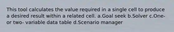 This tool calculates the value required in a single cell to produce a desired result within a related cell. a.Goal seek b.Solver c.One- or two- variable data table d.Scenario manager