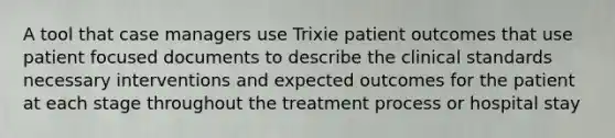 A tool that case managers use Trixie patient outcomes that use patient focused documents to describe the clinical standards necessary interventions and expected outcomes for the patient at each stage throughout the treatment process or hospital stay