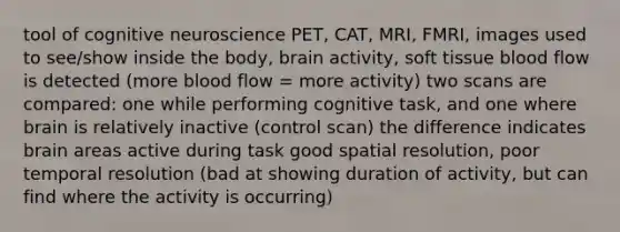 tool of cognitive neuroscience PET, CAT, MRI, FMRI, images used to see/show inside the body, brain activity, soft tissue blood flow is detected (more blood flow = more activity) two scans are compared: one while performing cognitive task, and one where brain is relatively inactive (control scan) the difference indicates brain areas active during task good spatial resolution, poor temporal resolution (bad at showing duration of activity, but can find where the activity is occurring)