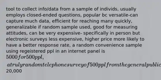 tool to collect info/data from a sample of individs, usually employs closed-ended questions, popular bc versatile-can capture much data, efficient for reaching many quickly, generalizable if random sample used, good for measuring attitudes, can be very expensive- specifically in person but electronic surveys less expensive, higher price more likely to have a better response rate, a random convenience sample using regeistered ppl in an internet panel is 5000 for 500 ppl, a truly random telephone survey of 500 ppl from the general public20,000