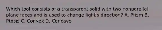 Which tool consists of a transparent solid with two nonparallel plane faces and is used to change light's direction? A. Prism B. Ptosis C. Convex D. Concave