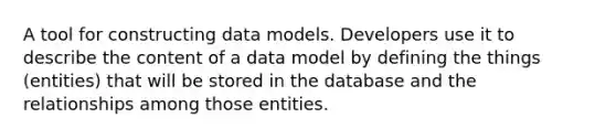 A tool for constructing data models. Developers use it to describe the content of a data model by defining the things (entities) that will be stored in the database and the relationships among those entities.