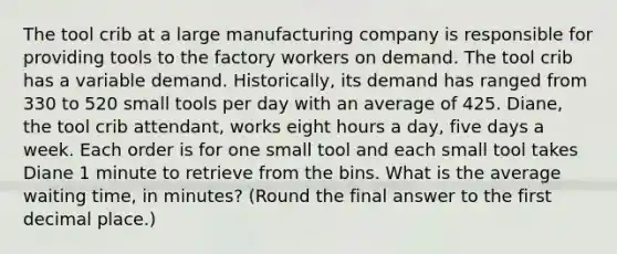 The tool crib at a large manufacturing company is responsible for providing tools to the factory workers on demand. The tool crib has a variable demand.​ Historically, its demand has ranged from 330 to 520 small tools per day with an average of 425. ​Diane, the tool crib​ attendant, works eight hours a​ day, five days a week. Each order is for one small tool and each small tool takes Diane 1 minute to retrieve from the bins. What is the average waiting​ time, in​ minutes? (Round the final answer to the first decimal​ place.)